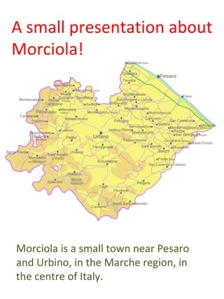 A small presentation about
Morciola!




Morciola is a small town near Pesaro
and Urbino, in the Marche region, in
the centre of Italy.
 