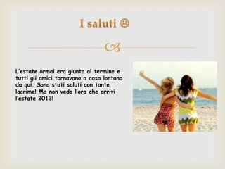 
L’estate ormai era giunta al termine e
tutti gli amici tornavano a casa lontano
da qui. Sono stati saluti con tante
lacrime! Ma non vedo l’ora che arrivi
l’estate 2013!
 
