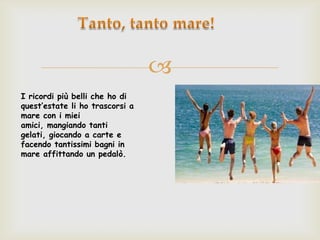
I ricordi più belli che ho di
quest’estate li ho trascorsi a
mare con i miei
amici, mangiando tanti
gelati, giocando a carte e
facendo tantissimi bagni in
mare affittando un pedalò.
 