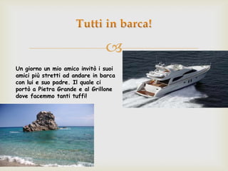 
Un giorno un mio amico invitò i suoi
amici più stretti ad andare in barca
con lui e suo padre. Il quale ci
portò a Pietra Grande e al Grillone
dove facemmo tanti tuffi!
 