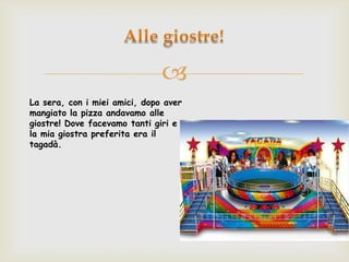 
La sera, con i miei amici, dopo aver
mangiato la pizza andavamo alle
giostre! Dove facevamo tanti giri e
la mia giostra preferita era il
tagadà.
 