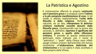 La Patristica e Agostino
Il cristianesimo affermò la propria continuità
con il pensiero greco e si propose come l’ultima
e la più compiuta manifestazione di esso. In tal
modo si attesta implicitamente l’unità della
filosofia e della religione. Pertanto, era
naturale, da un lato, interpretare la dottrina
cristiana mediante concetti desunti dalla
filosofia greca, riconducendo così la prima alla
seconda, e, dall’altro, riportare il significato del
pensiero greco a quello della riflessione
cristiana. Il periodo di questa elaborazione
dottrinale viene indicato con il nome di
“patristica”: i “padri” della Chiesa sono infatti
quegli scrittori cristiani dell’antichità che hanno
contribuito all’elaborazione dottrinale del
cristianesimo e la cui opera è stata accettata e
fatta propria dalla Chiesa.
 