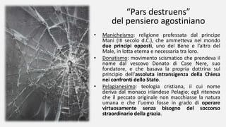 “Pars destruens”
del pensiero agostiniano
• Manicheismo: religione professata dal principe
Mani (III secolo d.C.), che ammetteva nel mondo
due princìpi opposti, uno del Bene e l’altro del
Male, in lotta eterna e necessaria tra loro.
• Donatismo: movimento scismatico che prendeva il
nome dal vescovo Donato di Case Nere, suo
fondatore, e che basava la propria dottrina sul
principio dell’assoluta intransigenza della Chiesa
nei confronti dello Stato.
• Pelagianesimo: teologia cristiana, il cui nome
deriva dal monaco irlandese Pelagio; egli riteneva
che il peccato originale non macchiasse la natura
umana e che l’uomo fosse in grado di operare
virtuosamente senza bisogno del soccorso
straordinario della grazia.
 