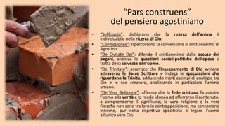 “Pars construens”
del pensiero agostiniano
• “Soliloquia”: dichiarano che la ricerca dell’anima è
individuabile nella ricerca di Dio.
• “Confessiones”: ripercorrono la conversione al cristianesimo di
Agostino.
• “De Civitate Dei”: difende il cristianesimo dalle accuse dei
pagani, analizza le questioni sociali-politiche dell'epoca e
tratta della salvezza dell'uomo.
• “De Trinitate”: asserisce che l'insegnamento di Dio avviene
attraverso le Sacre Scritture e indaga le speculazioni che
riguardano la Trinità, adducendo molti esempi di analogie tra
Dio e le sue creature, analizzando in particolare l'animo
umano.
• “De Vera Religione”: afferma che la fede cristiana fa aderire
l'uomo alla verità e lo rende idoneo ad afferrarne il contenuto,
a comprenderne il significato; la vera religione e la vera
filosofia non sono tra loro in contrapposizione, ma concorrono
insieme, pur nella rispettiva specificità a legare l'uomo
all'unico vero Dio.
 