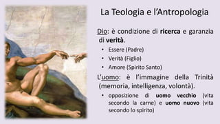 La Teologia e l’Antropologia
Dio: è condizione di ricerca e garanzia
di verità.
• Essere (Padre)
• Verità (Figlio)
• Amore (Spirito Santo)
L’uomo: è l’immagine della Trinità
(memoria, intelligenza, volontà).
• opposizione di uomo vecchio (vita
secondo la carne) e uomo nuovo (vita
secondo lo spirito)
 