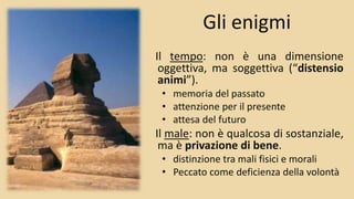Gli enigmi
Il tempo: non è una dimensione
oggettiva, ma soggettiva (“distensio
animi”).
• memoria del passato
• attenzione per il presente
• attesa del futuro
Il male: non è qualcosa di sostanziale,
ma è privazione di bene.
• distinzione tra mali fisici e morali
• Peccato come deficienza della volontà
 