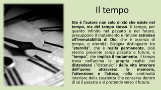 Il tempo
Dio è l’autore non solo di ciò che esiste nel
tempo, ma del tempo stesso. Il tempo, per
quanto infinito nel passato e nel futuro,
presuppone il mutamento e rimane estraneo
all’immutabilità di Dio, che è assenza di
tempo, o eternità. Bisogna distinguere tra
“eternità”, che è realtà permanente, cioè
eterno presente senza passato e futuro, e
“tempo”, che implica il mutamento. Il tempo
trova nell’anima la propria realtà: nel
distendersi (“distensio”) della vita interiore
dell’uomo attraverso la memoria,
l’attenzione e l’attesa, nella continuità
interiore della coscienza che conserva dentro
di sé il passato e si protende verso il futuro.
 