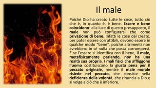 Il male
Poiché Dio ha creato tutte le cose, tutto ciò
che è, in quanto è, è bene. Essere e bene
coincidono: alla luce di questo presupposto, il
male non può configurarsi che come
privazione di bene. Infatti le cose del creato,
per poter essere corruttibili, devono essere in
qualche modo “bene”, poiché altrimenti non
avrebbero in sé nulla che possa corrompersi.
E se l’essere si identifica con il bene, il male,
metafisicamente parlando, non ha una
realtà sua propria. I mali fisici che affliggono
l’uomo costituiscono la giusta pena per il
peccato originale, mentre il male morale
risiede nel peccato, che consiste nella
deficienza della volontà, che rinuncia a Dio e
si volge a ciò che è inferiore.
 