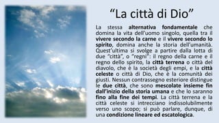 “La città di Dio”
La stessa alternativa fondamentale che
domina la vita dell’uomo singolo, quella tra il
vivere secondo la carne e il vivere secondo lo
spirito, domina anche la storia dell’umanità.
Quest’ultima si svolge a partire dalla lotta di
due “città”, o “regni”: il regno della carne e il
regno dello spirito, la città terrena o città del
diavolo, che è la società degli empi, e la città
celeste o città di Dio, che è la comunità dei
giusti. Nessun contrassegno esteriore distingue
le due città, che sono mescolate insieme fin
dall’inizio della storia umana e che lo saranno
fino alla fine dei tempi. La città terrena e la
città celeste si intrecciano indissolubilmente
verso uno scopo; si può parlare, dunque, di
una condizione lineare ed escatologica.
 