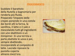 PROCEDIMENTO

Scaldate il barattolo
della Nutella a bagnomaria per
renderla più fluida.
Preparate l’impasto delle
crepes ponendo in una ciotola
dai bordi alti la farina, la
vanillina, il latte e il sale e
mescolando tutti gli ingredienti
con uno sbattitore o un
minipimer. In una terrina a
parte,sbattete le uova e poi,
sempre sbattendo,
incorporatele al composto di
latte. Lasciate riposare la
pastella coperta
almeno mezz’ora.

 