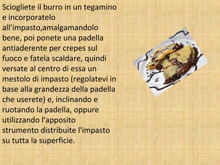 Sciogliete il burro in un tegamino
e incorporatelo
all’impasto,amalgamandolo
bene, poi ponete una padella
antiaderente per crepes sul
fuoco e fatela scaldare, quindi
versate al centro di essa un
mestolo di impasto (regolatevi in
base alla grandezza della padella
che userete) e, inclinando e
ruotando la padella, oppure
utilizzando l'apposito
strumento distribuite l'impasto
su tutta la superficie.

 