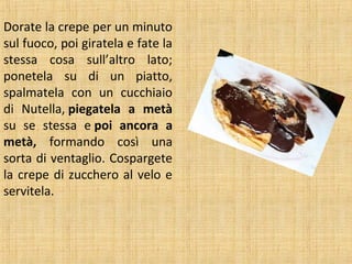 Dorate la crepe per un minuto
sul fuoco, poi giratela e fate la
stessa cosa sull’altro lato;
ponetela su di un piatto,
spalmatela con un cucchiaio
di Nutella, piegatela a metà
su se stessa e poi ancora a
metà, formando così una
sorta di ventaglio. Cospargete
la crepe di zucchero al velo e
servitela.

 