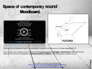 vSpace of contemporary sound
Moodboard.
The sound is an important tool in the perception of space that allows you to make experience in it.
This concept was carried out by comparing the futuristic theme of Vangelis in Blade Runner,1982 directed by
Ridley Scott and the compositions of Michael Nyman in Gattaca, 1997 directed by Andrew Niccol.
The (english) moodboard can be watched here:
https://www.dropbox.com/s/4z07r4x5mdln0rq/SOUND%20MOODBOARD.wmv
You can take a look at (italian) project here:
http://www.slideshare.net/martiiyy/sound-moodboard-razionale
 