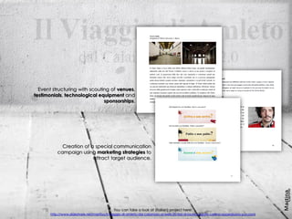 Event structuring with scouting of venues,
testimonials, technological equipment and
sponsorships.
You can take a look at (italian) project here:
http://www.slideshare.net/martiiyy/il-viaggio-di-amleto-dal-calamaio-al-web-20-tesi-di-laurea-agate-carlino-oppedisano-puccioni
Creation of a special communication
campaign using marketing strategies to
attract target audience.
 