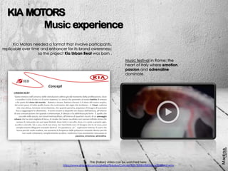 The (italian) video can be watched here:
https://www.dropbox.com/s/gfx60rg7fidudus/Concept%20-%20Kia%20Urban%20Beat.wmv
KIA MOTORS
Music experience
Kia Motors needed a format that involve participants,
replicable over time and enhancer for its brand awereness:
so the project Kia Urban Beat was born .
Music festival in Rome: the
heart of Italy where emotion,
passion and adrenaline
dominate.
 