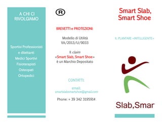POSIZIO
NARE
TIMBRO
QUI
Sportivi Professionisti
e dilettanti
Medici Sportivi
Fisioterapisti
Osteopati
Ortopedici
Smart Slab,
Smart Shoe
IL PLANTARE «INTELLIGENTE»
BREVETTI e PROTEZIONI:
Modello di Utilità
VA/2013/U/0033
Il claim
«Smart Slab, Smart Shoe»
è un Marchio Depositato
Engineering by:
CONTATTI:
email:
smartslabsmartshoe@gmail.com
Phone: + 39 342 3195914
A CHI CI
RIVOLGIAMO
 