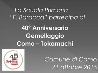 40° Anniversario
Gemellaggio
Como – Tokamachi
Comune di Como
21 ottobre 2015
La Scuola Primaria
“F. Baracca” partecipa al
 