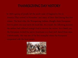 THANKSGIVING DAY HISTORY
In 1620 a group of people left the south coast of England to live in
America.They arrived in November, and many of them died during that first
winter. The local tribe, the Wampanoag Indians, thaught these Europeans
how to plant corn and catch the local fish. As a result, the following autumn
the settlers had collected enough food to survive the winter. As a thank you,
the Europeans invited the native Americans to a feast wich lasted three days.
Unfortunately, this was one of the few examples where the Europeans
cooperated with the local people
 
