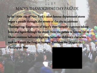MACY’S THANKSGIVING DAY PARADE
In the 1920s one of New York’s most famous departement stores
began a parade throught the streets of the city to celebrate
Thanksgiving. Employees of Macy’s wore fantastic costumes taking
lions and tigers through the street. Now the parade is famous for its
fifteen enormus balloons depicting favourite children’s characters
such as Kermit the Frog or Snoopy, Toothless the Dragon or
Paddington Bear
 