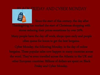 BLACK FRIDAY AND CYBER MONDAY
Since the start of this century, the day after
Thanksgiving has marked the start of Christmas shopping with
stores reducing their prices sometimes by over 50%.
Many people have the day off work, shops open early and people
often queue for hours to get the best bergains.
Cyber Monday, the following Monday, is the day of online
bergains. These popular sales now happen in many countries across
the word. They’ve even travelled across the Atlantic to the UK and
other European countries. Billions of dollars are spent on Black
Friday and Cyber Monday.
 