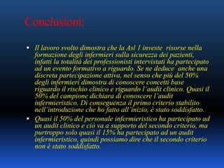 Conclusioni:
 Il lavoro svolto dimostra che la Asl 1 investe risorse nella
formazione degli infermieri sulla sicurezza dei pazienti,
infatti la totalità dei professionisti intervistati ha partecipato
ad un evento formativo a riguardo. Se ne deduce anche una
discreta partecipazione attiva, nel senso che più del 50%
degli infermieri dimostra di conoscere concetti base
riguardo il rischio clinico e riguardo l’audit clinico. Quasi il
50% del campione dichiara di conoscere l’audit
infermieristico. Di conseguenza il primo criterio stabilito
nell’introduzione che ho fatto all’inizio, è stato soddisfatto.
 Quasi il 50% del personale infermieristico ha partecipato ad
un audit clinico e ciò va a supporto del secondo criterio, ma
purtroppo solo quasi il 15% ha partecipato ad un audit
infermieristico, quindi possiamo dire che il secondo criterio
non è stato soddisfatto.
 