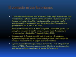 Il contesto in cui lavoriamo:
 “Le persone occidentali non sono mai vissute così a lungo, non sono mai state
così in salute e l’efficacia della medicina attuale non è mai stata così grande.
Nessuno può mettere in dubbio i passi avanti della conoscenza e della
tecnologia degli ultimi cinquant’anni. La medicina ha salvato più vite in
questo periodo che in tutta la sua storia”.
( RoyPorter,traduzione a cura di Antonio Pignatto, Costantina Regazzo, “La
formazione sul campo in sanità. Come trovare un punto di incontro tra
l’organizzazione e l’individuo”, Maggioli Editore 2010).
 Il mutato ruolo della medicina nella società moderna e le aumentate
aspettative dei pazienti rendono necessario un profondo cambiamento del
contenuto e della modalità di erogare assistenza sanitaria.
 Il grado di soddisfazione degli utenti ed il divario tra i costi e la qualità del
sistema di Welfare hanno innescato un ampio dibattito su quali meccanismi
utilizzare per valutare e migliorare la qualità dell’assistenza.
 