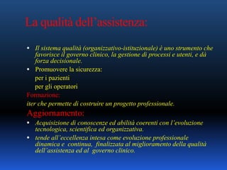 La qualità dell’assistenza:
 Il sistema qualità (organizzativo-istituzionale) è uno strumento che
favorisce il governo clinico, la gestione di processi e utenti, e dà
forza decisionale.
 Promuovere la sicurezza:
per i pazienti
per gli operatori
Formazione:
iter che permette di costruire un progetto professionale.
Aggiornamento:
 Acquisizione di conoscenze ed abilità coerenti con l’evoluzione
tecnologica, scientifica ed organizzativa.
 tende all’eccellenza intesa come evoluzione professionale
dinamica e continua, finalizzata al miglioramento della qualità
dell’assistenza ed al governo clinico.
 