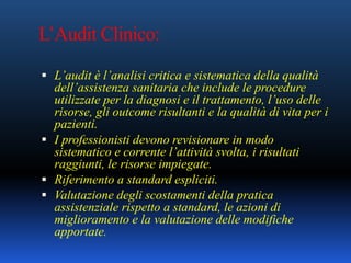 L’Audit Clinico:
 L’audit è l’analisi critica e sistematica della qualità
dell’assistenza sanitaria che include le procedure
utilizzate per la diagnosi e il trattamento, l’uso delle
risorse, gli outcome risultanti e la qualità di vita per i
pazienti.
 I professionisti devono revisionare in modo
sistematico e corrente l’attività svolta, i risultati
raggiunti, le risorse impiegate.
 Riferimento a standard espliciti.
 Valutazione degli scostamenti della pratica
assistenziale rispetto a standard, le azioni di
miglioramento e la valutazione delle modifiche
apportate.
 