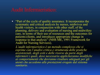 Audit Infermieristico:
 “Part of the cycle of quality assurance. It incorporates the
systematic and critical analysis by nurses, midwives and
health visitors, in conjunction with other staff, of the
planning, delivery and evaluation of nursing and midwifery
care, in terms of their use of resources and the outcomes for
patients/clients, and introduces appropriate change in
response to that analysis” (NHS ME, 1991 Framework for
Audit for Nursing Services).
L’audit infermieristico è un metodo complesso che si
esprime con l’analisi critica e strutturata delle pratiche
assistenziali, degli esiti e delle risorse da parte degli
infermieri i quali, dove necessario applicheranno modifiche
ai comportamenti che dovranno risultare adeguati per gli
utenti che accedono alle prestazioni erogate dal sistema
sanitario.
 