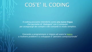 COS’E’ IL CODING
Il coding possiamo intenderlo come una nuova lingua
che permette di “dialogare” con il computer
per assegnargli dei compiti e dei comandi in modo semplice.
Giocando a programmare si impara ad usare la logica,
a risolvere problemi e a sviluppare il “pensiero computazionale”
 
