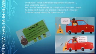 I computer/robot funzionano seguendo «istruzioni» ,
cioè specifiche azioni.
Per riuscire a completare un compito un computer /robot
ha bisogno di avere una precisa sequenza di istruzioni
(chiamata programma) da poter eseguire
TTIVITA’SVOLTAINCLASS
 