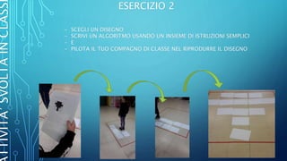 TTIVITA’SVOLTAINCLASS ESERCIZIO 2
- SCEGLI UN DISEGNO
- SCRIVI UN ALGORITMO USANDO UN INSIEME DI ISTRUZIONI SEMPLICI
- E
- PILOTA IL TUO COMPAGNO DI CLASSE NEL RIPRODURRE IL DISEGNO
 