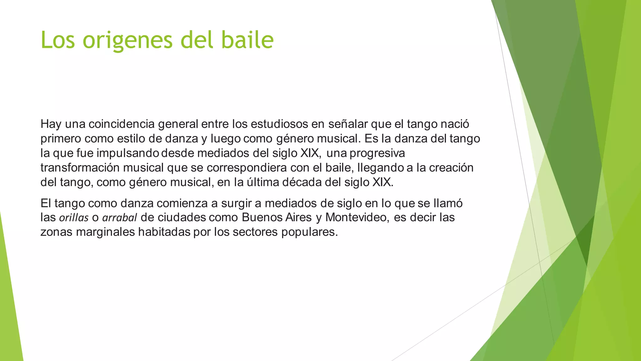 Los origenes del baile
Hay una coincidencia general entre los estudiosos en señalar que el tango nació
primero como estilo de danza y luego como género musical. Es la danza del tango
la que fue impulsando desde mediados del siglo XIX, una progresiva
transformación musical que se correspondiera con el baile, llegando a la creación
del tango, como género musical, en la última década del siglo XIX.
El tango como danza comienza a surgir a mediados de siglo en lo que se llamó
las orillas o arrabal de ciudades como Buenos Aires y Montevideo, es decir las
zonas marginales habitadas por los sectores populares.
 