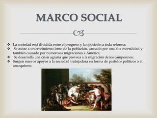 
MARCO SOCIAL
 La sociedad está dividida entre el progreso y la oposición a toda reforma;
 Se asiste a un crecimiento lento de la población, causado por una alta mortalidad y
también causado por numerosas migraciones a América;
 Se desarrolla una crisis agraria que provoca a la migración de los campesinos;
 Surgen nuevos apoyos a la sociedad trabajadora en forma de partidos políticos o el
anarquismo.
 