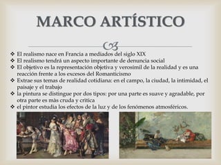 
MARCO ARTÍSTICO
 El realismo nace en Francia a mediados del siglo XIX
 El realismo tendrá un aspecto importante de denuncia social
 El objetivo es la representación objetiva y verosímil de la realidad y es una
reacción frente a los excesos del Romanticismo
 Extrae sus temas de realidad cotidiana: en el campo, la ciudad, la intimidad, el
paisaje y el trabajo
 la pintura se distingue por dos tipos: por una parte es suave y agradable, por
otra parte es màs cruda y crìtica
 el pintor estudia los efectos de la luz y de los fenómenos atmosféricos.
 