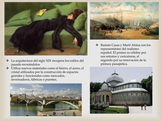 
 La arquitectura del siglo XIX recupera los estilos del
pasado recreándolos
 Utiliza nuevos materiales como el hierro, el acero, el
cristal utilizados por la construcción de espacios
grandes y funcionales como mercados,
invernaderos, fábricas o puentes.
 Ramón Casas y Martí Alsina son los
representántes del realismo
español. El primer es célebre por
sus retratos y caricaturas, el
segundo por su renovación de la
pintura paisajística.
 