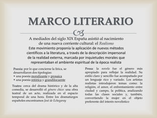 
MARCO LITERARIO
A mediados del siglo XIX España asistió al nacimiento
de una nueva corriente cultural: el Realismo
Este movimiento proponía la aplicación de nuevos métodos
científicos a la literatura, a través de la descripción impersonal
de la realidad externa, marcada por inquietudes morales que
representaban el ambiente espiritual de la época realista
Poesía: por lo que concierne la lírica, se
desarrollaron dos tipologías:
• una poesía moralizante y prosaica
• una poesía retórica y grandilocuente
Teatro: cerca del drama histórico y de la alta
comedia, se desarrolló el género chico: una obra
teatral de un acto, realizada en el espacio
temporal de una hora. Entre los dramaturgos
españoles encontramos José de Echegaray
Prosa: la novela fue el género más
apropiado para reflejar la realidad. Su
estilo claro y sencillo fue acompañado por
un lenguaje rico y variado. Los artistas
realistas introdujeron temas como: la
religión, el amor, el enfrentamiento entre
ciudad y campo, la política, analizando
todas las clases sociales y, también,
convertiendo la mujer en el objeto
preferente del interés novelístico
 