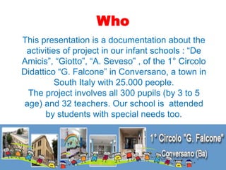 Who
This presentation is a documentation about the
activities of project in our infant schools : “De
Amicis”, “Giotto”, “A...