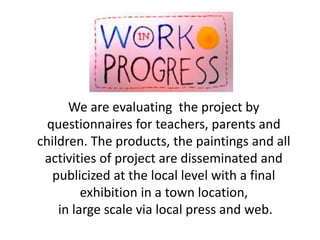 We are evaluating the project by
questionnaires for teachers, parents and
children. The products, the paintings and all
ac...