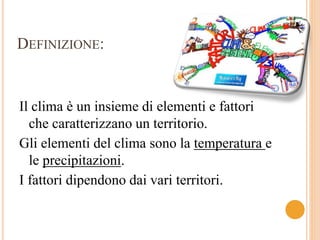 DEFINIZIONE: 
Il clima è un insieme di elementi e fattori 
che caratterizzano un territorio. 
Gli elementi del clima sono la temperatura e 
le precipitazioni. 
I fattori dipendono dai vari territori. 
 