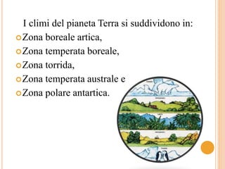 I climi del pianeta Terra si suddividono in: 
Zona boreale artica, 
Zona temperata boreale, 
Zona torrida, 
Zona temperata australe e 
Zona polare antartica. 
 