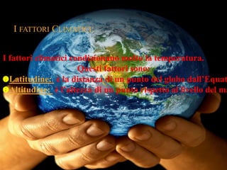 I FATTORI CLIMATICI: 
I fattori climatici condizionano molto la temperatura. 
Questi fattori sono: 
Latitudine: è la distanza di un punto del globo dall’Equatore. 
Altitudine: è l’altezza di un punto rispetto al livello del mare. 

