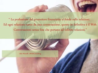 “ La professione del promotore finanziario si fonda sulle relazioni.
Ed ogni relazione nasce da una conversazione, questo in definitiva è il Web.
Conversazioni senza fine che portano ad infinite relazioni.”
Alan Rizzello 4WebConsulting
 
