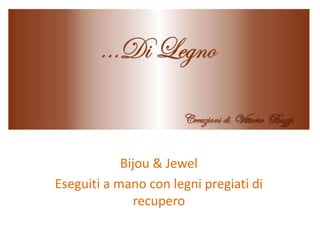 Bijou & Jewel
Eseguiti a mano con legni pregiati di
recupero
 