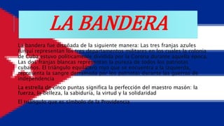LA BANDERA
La bandera fue diseñada de la siguiente manera: Las tres franjas azules
turquí representan los tres departamentos militares en los cuales la colonia
de Cuba estuvo políticamente dividida por la Corona durante aquella época.
Las dos franjas blancas representan la pureza de todos los patriotas
cubanos. El triángulo equilátero rojo que se encuentra a la izquierda,
representa la sangre derramada por los patriotas durante las guerras de
independencia
La estrella de cinco puntas significa la perfección del maestro masón: la
fuerza, la belleza, la sabiduría, la virtud y la solidaridad
El triángulo que es símbolo de la Providencia
 
