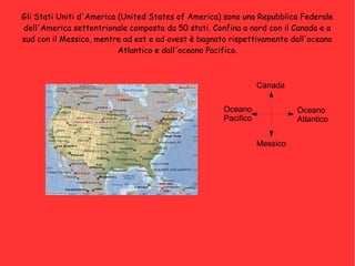 Gli Stati Uniti d'America (United States of America) sono una Repubblica Federale
dell'America settentrionale composta da 50 stati. Confina a nord con il Canada e a
sud con il Messico, mentre ad est e ad ovest è bagnato rispettivamente dall'oceano
Atlantico e dall'oceano Pacifico.
Canada
Messico
Oceano
Atlantico
Oceano
Pacifico
 