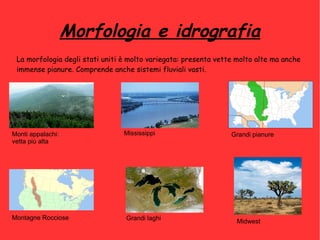 Morfologia e idrografia
La morfologia degli stati uniti è molto variegata: presenta vette molto alte ma anche
immense pianure. Comprende anche sistemi fluviali vasti.
Monti appalachi:
vetta più alta
Montagne Rocciose
Mississippi
Grandi laghi
Grandi pianure
Midwest
 
