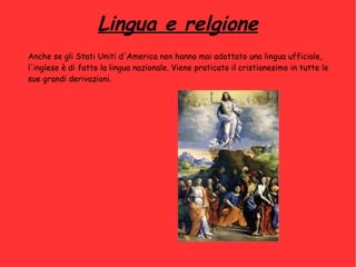 Lingua e relgione
Anche se gli Stati Uniti d'America non hanno mai adottato una lingua ufficiale,
l'inglese è di fatto la lingua nazionale. Viene praticato il cristianesimo in tutte le
sue grandi derivazioni.
 
