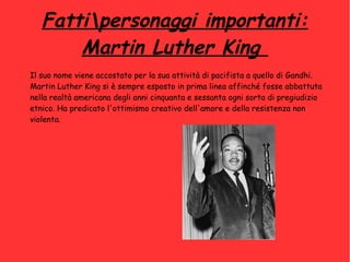 Fattipersonaggi importanti:
Martin Luther King
Il suo nome viene accostato per la sua attività di pacifista a quello di Gandhi.
Martin Luther King si è sempre esposto in prima linea affinché fosse abbattuta
nella realtà americana degli anni cinquanta e sessanta ogni sorta di pregiudizio
etnico. Ha predicato l'ottimismo creativo dell'amore e della resistenza non
violenta.
 