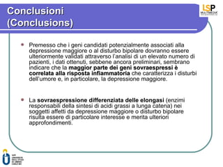 Conclusioni
(Conclusions)

     Premesso che i geni candidati potenzialmente associati alla
      depressione maggiore o al disturbo bipolare dovranno essere
      ulteriormente validati attraverso l’analisi di un elevato numero di
      pazienti, i dati ottenuti, sebbene ancora preliminari, sembrano
      indicare che la maggior parte dei geni sovraespressi è
      correlata alla risposta infiammatoria che caratterizza i disturbi
      dell’umore e, in particolare, la depressione maggiore.


     La sovraespressione differenziata delle elongasi (enzimi
      responsabili della sintesi di acidi grassi a lunga catena) nei
      soggetti affetti da depressione maggiore o disturbo bipolare
      risulta essere di particolare interesse e merita ulteriori
      approfondimenti.
 